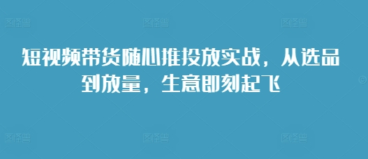 短视频带货随心推投放实战，从选品到放量，生意即刻起飞-中创网_分享创业项目_互联网资源