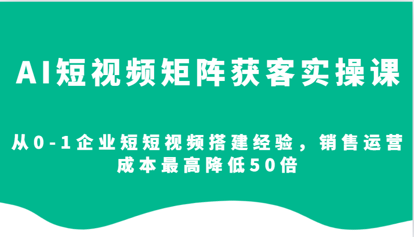 AI短视频矩阵获客实操课，从0-1企业短短视频搭建经验，销售运营成本最高降低50倍-中创网_分享创业项目_互联网资源