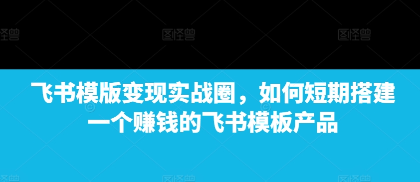 飞书模版变现实战圈，如何短期搭建一个赚钱的飞书模板产品-中创网_分享创业项目_互联网资源