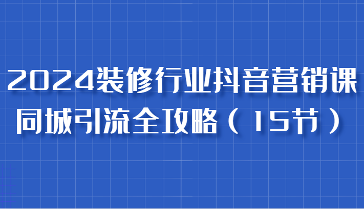 2024装修行业抖音营销课，同城引流全攻略，跟实战家学获客，成为数据驱动的营销专家-中创网_分享创业项目_互联网资源