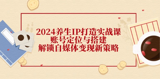 2024养生IP打造实战课：账号定位与搭建，解锁自媒体变现新策略-中创网_分享创业项目_互联网资源