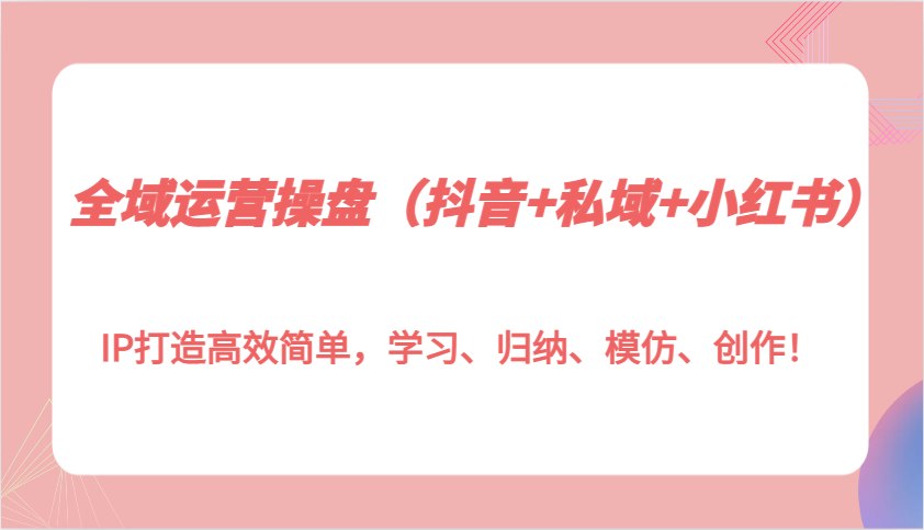 全域运营操盘（抖音+私域+小红书）IP打造高效简单，学习、归纳、模仿、创作！-中创网_分享创业项目_互联网资源