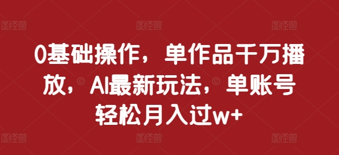 0基础操作，单作品千万播放，AI最新玩法，单账号轻松月入过w+【揭秘】-中创网_分享创业项目_互联网资源