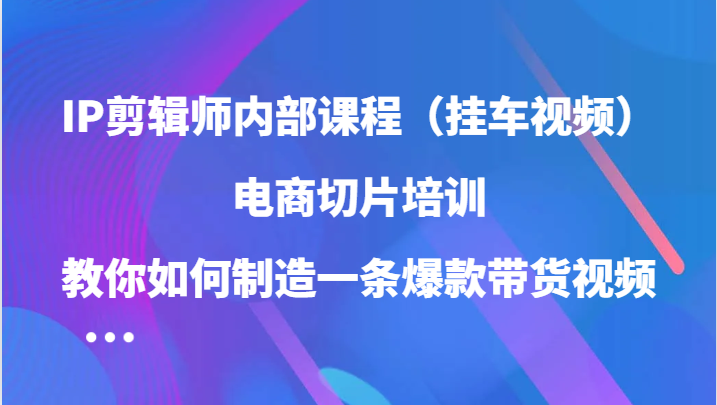 IP剪辑师内部课程（挂车视频），电商切片培训，教你如何制造一条爆款带货视频-中创网_分享创业项目_互联网资源