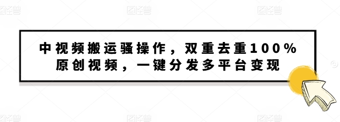 中视频搬运骚操作，双重去重100%原创视频，一键分发多平台变现，新手小白无脑操作-中创网_分享创业项目_互联网资源