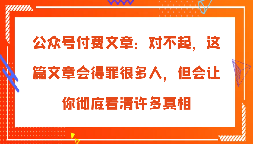 公众号付费文章：对不起，这篇文章会得罪很多人，但会让你彻底看清许多真相-中创网_分享创业项目_互联网资源