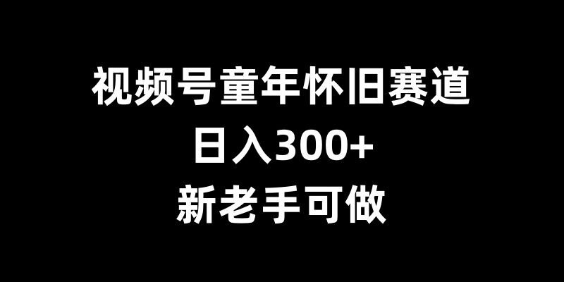 视频号童年怀旧赛道，日入300+，新老手可做【揭秘】-中创网_分享创业项目_互联网资源