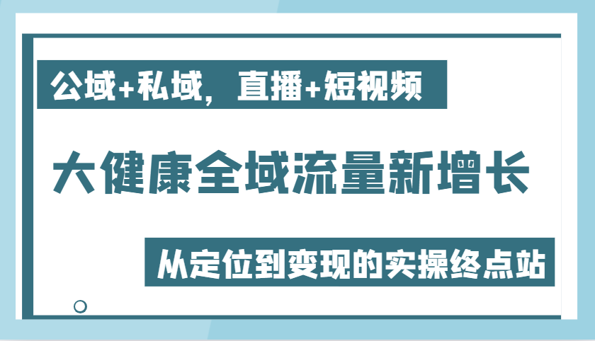 大健康全域流量新增长6.0，公域+私域，直播+短视频，从定位到变现的实操终点站-中创网_分享创业项目_互联网资源