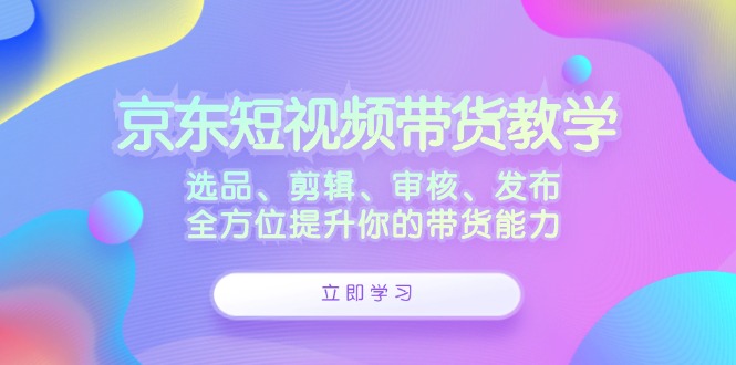 京东短视频带货教学：选品、剪辑、审核、发布，全方位提升你的带货能力-中创网_分享创业项目_互联网资源