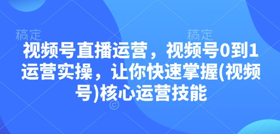 视频号直播运营，视频号0到1运营实操，让你快速掌握(视频号)核心运营技能-中创网_分享创业项目_互联网资源