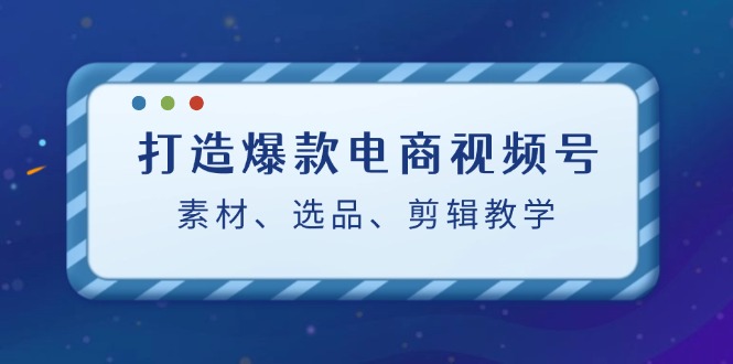 打造爆款电商视频号：素材、选品、剪辑教程-中创网_分享创业项目_互联网资源