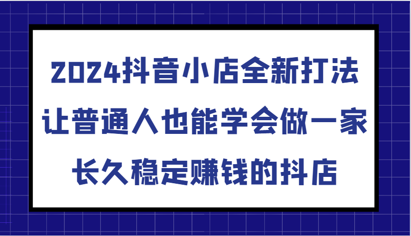 2024抖音小店全新打法，让普通人也能学会做一家长久稳定赚钱的抖店（更新）-中创网_分享创业项目_互联网资源