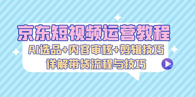 （13044期）京东短视频运营教程：AI选品+内容审核+剪辑技巧，详解带货流程与技巧-中创网_分享创业项目_互联网资源