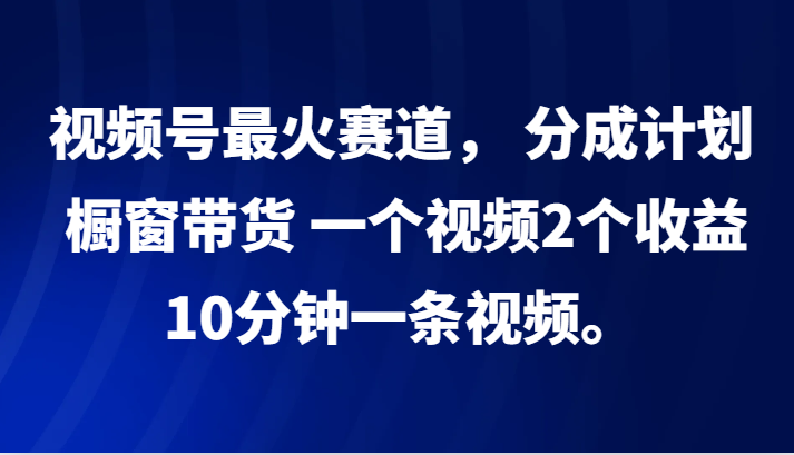 视频号最火赛道， 分成计划， 橱窗带货，一个视频2个收益，10分钟一条视频。-中创网_分享创业项目_互联网资源