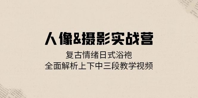 人像摄影实战营：复古情绪日式浴袍，全面解析上下中三段教学视频-中创网_分享创业项目_互联网资源