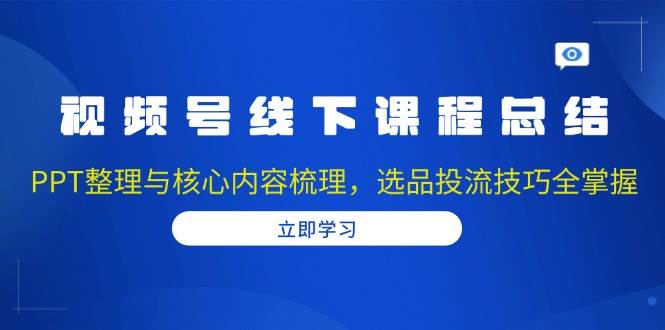 视频号线下课程总结：PPT整理与核心内容梳理，选品投流技巧全掌握-中创网_分享创业项目_互联网资源