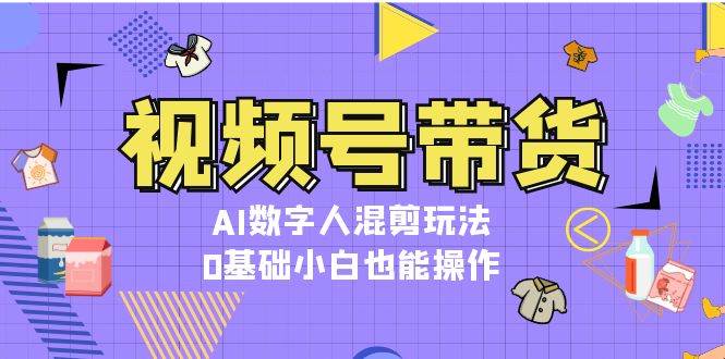 视频号带货，AI数字人混剪玩法，0基础小白也能操作-中创网_分享创业项目_互联网资源