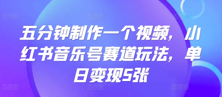 五分钟制作一个视频，小红书音乐号赛道玩法，单日变现5张-中创网_分享创业项目_互联网资源