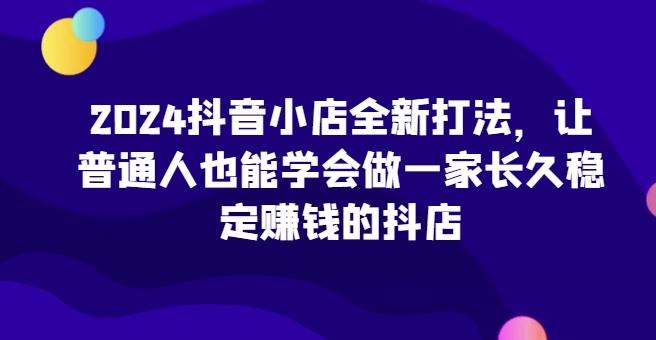 2024抖音小店全新打法，让普通人也能学会做一家长久稳定赚钱的抖店（更新）-中创网_分享创业项目_互联网资源