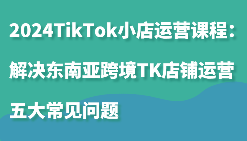 2024TikTok小店运营课程：解决东南亚跨境TK店铺运营五大常见问题-中创网_分享创业项目_互联网资源