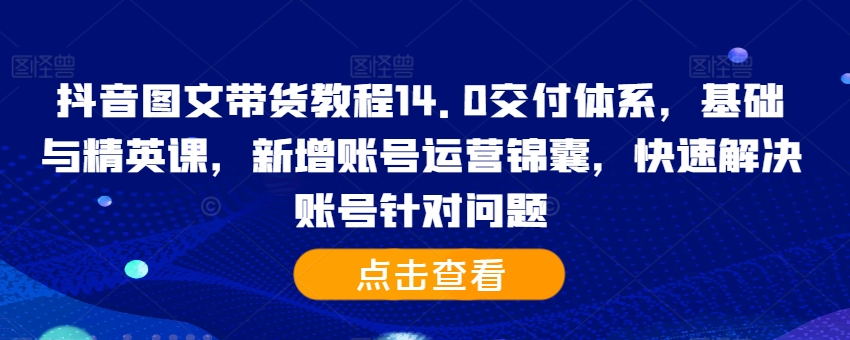 抖音图文带货教程14.0交付体系，基础与精英课，新增账号运营锦囊，快速解决账号针对问题-中创网_分享创业项目_互联网资源