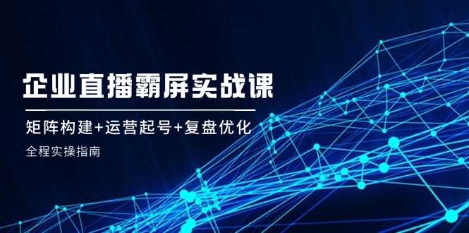 企业直播霸屏实战课：矩阵构建+运营起号+复盘优化，全程实操指南-中创网_分享创业项目_互联网资源