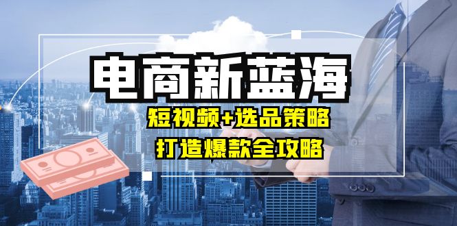 商家必看电商新蓝海：短视频+选品策略，打造爆款全攻略，月入10w+-中创网_分享创业项目_互联网资源