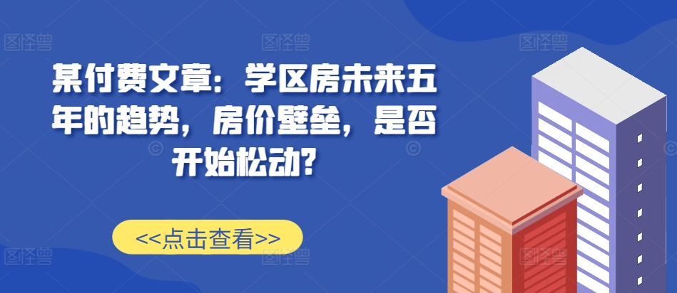 某付费文章：学区房未来五年的趋势，房价壁垒，是否开始松动?-中创网_分享创业项目_互联网资源