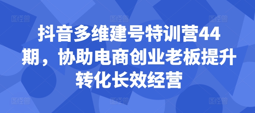 抖音多维建号特训营44期，协助电商创业老板提升转化长效经营-中创网_分享创业项目_互联网资源