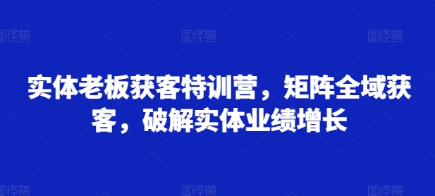 实体老板获客特训营，矩阵全域获客，破解实体业绩增长-中创网_分享创业项目_互联网资源