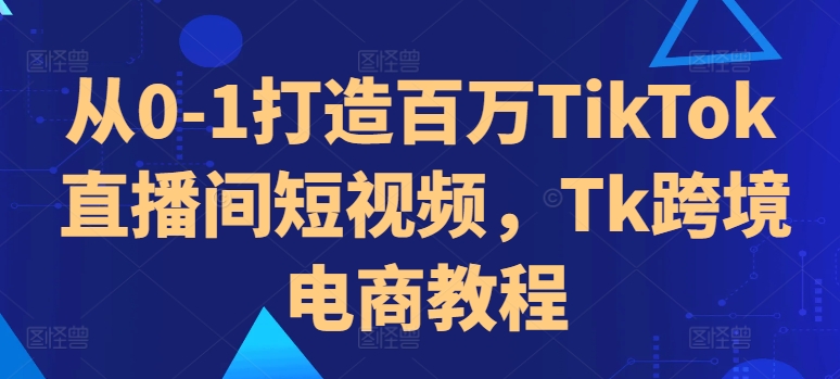 从0-1打造百万TikTok直播间短视频，Tk跨境电商教程-中创网_分享创业项目_互联网资源