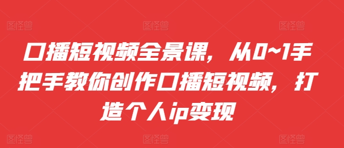 口播短视频全景课，​从0~1手把手教你创作口播短视频，打造个人ip变现-中创网_分享创业项目_互联网资源