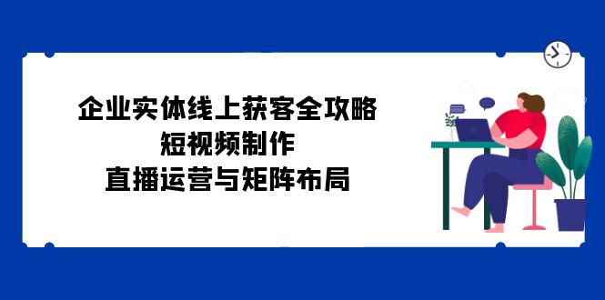 企业实体线上获客全攻略：短视频制作、直播运营与矩阵布局-中创网_分享创业项目_互联网资源