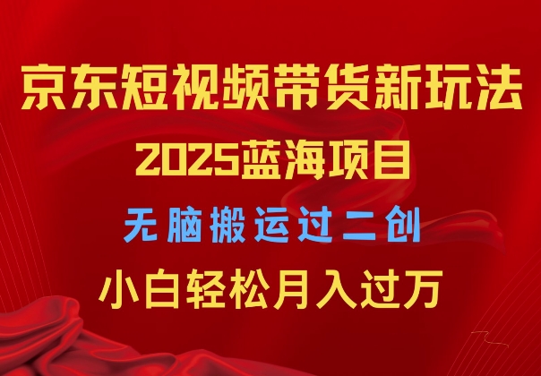 2025京东短视频带货新玩法，无脑搬运过二创，小白轻松月入过W-中创网_分享创业项目_互联网资源