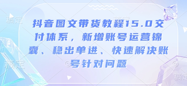 抖音图文带货教程15.0交付体系，新增账号运营锦囊、稳出单进、快速解决账号针对问题-中创网_分享创业项目_互联网资源