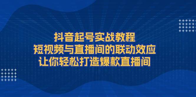 抖音起号实战教程，短视频与直播间的联动效应，让你轻松打造爆款直播间-中创网_分享创业项目_互联网资源