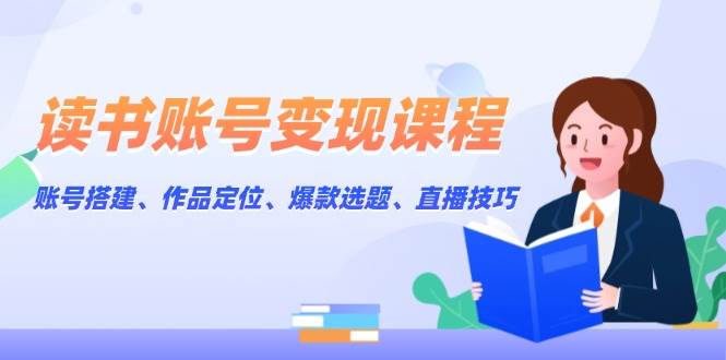 读书账号变现课程：账号搭建、作品定位、爆款选题、直播技巧-中创网_分享创业项目_互联网资源