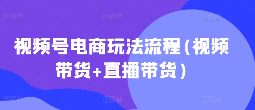 视频号电商玩法流程，视频带货+直播带货【更新2025年1月】-中创网_分享创业项目_互联网资源