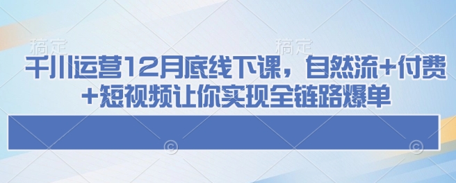 千川运营12月底线下课，自然流+付费+短视频让你实现全链路爆单-中创网_分享创业项目_互联网资源