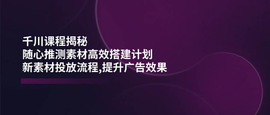 巨量千川课程内容揭密：随心所欲推断素材内容高效率构建方案,新创意推广步骤,提高广告效应-中创网_分享创业项目_互联网资源