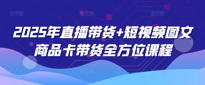 2025年直播卖货 小视频图文并茂产品卡带货多方位课程内容-中创网_分享创业项目_互联网资源