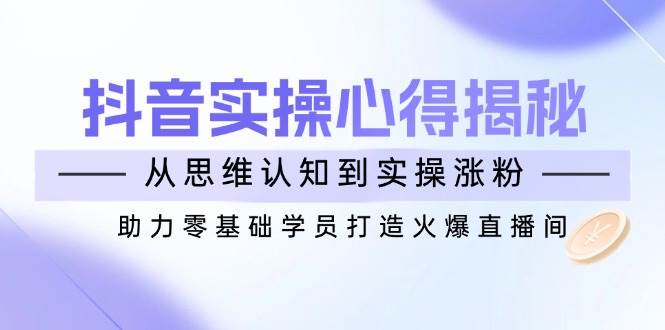 抖音实战心得揭秘，从思维认知到实操涨粉，助力零基础学员打造火爆直播间-中创网_分享创业项目_互联网资源