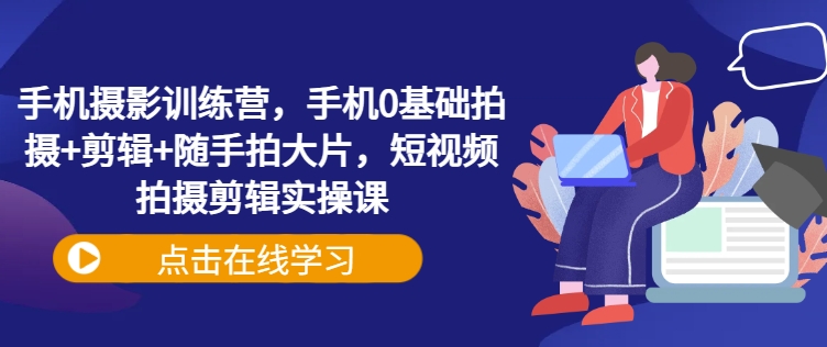 手机拍照夏令营，手机上0基本拍照 视频剪辑 随拍大面积，短视频拍摄剪辑实操课-中创网_分享创业项目_互联网资源